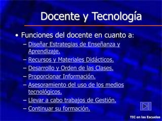 Docente y Tecnología
• Funciones del docente en cuanto a:
  – Diseñar Estrategias de Enseñanza y
    Aprendizaje.
  – Recursos y Materiales Didácticos.
  – Desarrollo y Orden de las Clases.
  – Proporcionar Información.
  – Asesoramiento del uso de los medios
    tecnológicos.
  – Llevar a cabo trabajos de Gestión.
  – Continuar su formación.
                                          TIC en las Escuelas
 