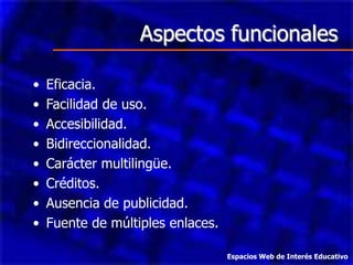 Aspectos funcionales

•   Eficacia.
•   Facilidad de uso.
•   Accesibilidad.
•   Bidireccionalidad.
•   Carácter multilingüe.
•   Créditos.
•   Ausencia de publicidad.
•   Fuente de múltiples enlaces.

                                   Espacios Web de Interés Educativo
 
