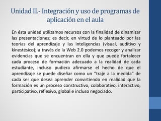 Unidad II.- Integración y uso de programas de
              aplicación en el aula
En ésta unidad utilizamos recursos con la finalidad de dinamizar
las presentaciones; es decir, en virtud de lo planteado por las
teorías del aprendizaje y las inteligencias (visual, auditivo y
kinestésico); a través de la Web 2.0 podemos recoger y analizar
evidencias que se encuentran en ella y que puede fortalecer
cada proceso de formación adecuado a la realidad de cada
estudiante, incluso pudiera afirmarse el hecho de que el
aprendizaje se puede diseñar como un “traje a la medida” de
cada ser que desea aprender convirtiendo en realidad que la
formación es un proceso constructivo, colaborativo, interactivo,
participativo, reflexivo, global e incluso negociado.
 