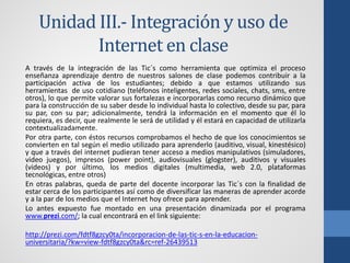 Unidad III.- Integración y uso de
           Internet en clase
A través de la integración de las Tic´s como herramienta que optimiza el proceso
enseñanza aprendizaje dentro de nuestros salones de clase podemos contribuir a la
participación activa de los estudiantes; debido a que estamos utilizando sus
herramientas de uso cotidiano (teléfonos inteligentes, redes sociales, chats, sms, entre
otros), lo que permite valorar sus fortalezas e incorporarlas como recurso dinámico que
para la construcción de su saber desde lo individual hasta lo colectivo, desde su par, para
su par, con su par; adicionalmente, tendrá la información en el momento que él lo
requiera, es decir, que realmente le será de utilidad y él estará en capacidad de utilizarla
contextualizadamente.
Por otra parte, con éstos recursos comprobamos el hecho de que los conocimientos se
convierten en tal según el medio utilizado para aprenderlo (auditivo, visual, kinestésico)
y que a través del internet pudieran tener acceso a medios manipulativos (simuladores,
video juegos), impresos (power point), audiovisuales (glogster), auditivos y visuales
(videos) y por último, los medios digitales (multimedia, web 2.0, plataformas
tecnológicas, entre otros)
En otras palabras, queda de parte del docente incorporar las Tic´s con la finalidad de
estar cerca de los participantes así como de diversificar las maneras de aprender acorde
y a la par de los medios que el Internet hoy ofrece para aprender.
Lo antes expuesto fue montado en una presentación dinamizada por el programa
www.prezi.com/; la cual encontrará en el link siguiente:

http://prezi.com/fdtf8gzcy0ta/incorporacion-de-las-tic-s-en-la-educacion-
universitaria/?kw=view-fdtf8gzcy0ta&rc=ref-26439513
 