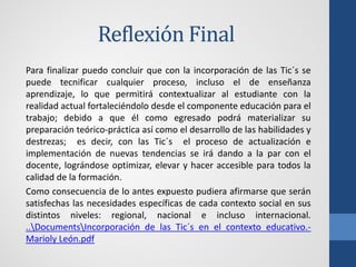 Reflexión Final
Para finalizar puedo concluir que con la incorporación de las Tic´s se
puede tecnificar cualquier proceso, incluso el de enseñanza
aprendizaje, lo que permitirá contextualizar al estudiante con la
realidad actual fortaleciéndolo desde el componente educación para el
trabajo; debido a que él como egresado podrá materializar su
preparación teórico-práctica así como el desarrollo de las habilidades y
destrezas; es decir, con las Tic´s el proceso de actualización e
implementación de nuevas tendencias se irá dando a la par con el
docente, lográndose optimizar, elevar y hacer accesible para todos la
calidad de la formación.
Como consecuencia de lo antes expuesto pudiera afirmarse que serán
satisfechas las necesidades específicas de cada contexto social en sus
distintos niveles: regional, nacional e incluso internacional.
..DocumentsIncorporación de las Tic´s en el contexto educativo.-
Marioly León.pdf
 