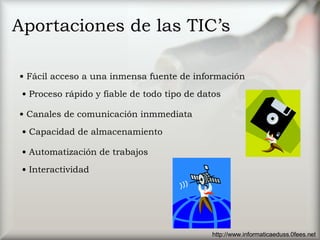 Aportaciones de las TIC’s Fácil acceso a una inmensa fuente de información Proceso rápido y fiable de todo tipo de datos Canales de comunicación inmmediata Capacidad de almacenamiento Automatización de trabajos Interactividad http://www.informaticaeduss.0fees.net 