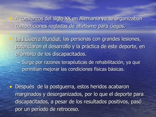 A comienzos del siglo XX en Alemania ya se organizaban competiciones regladas de atletismo para ciegos.  La I Guerra Mundial:  las personas con grandes lesiones, potenciaron el desarrollo y la práctica de este deporte, en el ámbito de los discapacitados.  Surge por razones terapéuticas de rehabilitación, ya que permitían mejorar las condiciones físicas básicas. Después  de la postguerra, estos heridos acabaron marginados y desorganizados, por lo que el deporte para discapacitados, a pesar de los resultados positivos, pasó por un período de retroceso.  