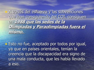 A través del esfuerzo y las subvenciones que iban consiguiendo del COI, consiguen en  1988 que las sedes de la Olimpiadas y Paraolimpiadas fuera el mismo.  Esto no fue, aceptado por todos por igual, ya que en países orientales, tenían la creencia que la discapacidad era signo de una mala conducta, que les había llevado a eso.  