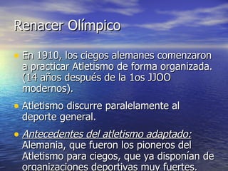 Renacer Olímpico En 1910, los ciegos alemanes comenzaron a practicar Atletismo de forma organizada. (14 años después de la 1os JJOO modernos).  Atletismo discurre paralelamente al deporte general. Antecedentes del atletismo adaptado:  Alemania, que fueron los pioneros del Atletismo para ciegos, que ya disponían de organizaciones deportivas muy fuertes.  