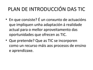 PLAN DE INTRODUCCIÓN DAS TIC En que consiste? É un conxunto de actuacións que impliquen unha adaptación á realidade actual para o mellor aproveitamento das oportunidades que ofrecen as TIC. Que pretende? Que as TIC se incorporen como un recurso máis aos procesos de ensino e aprendizaxe. 