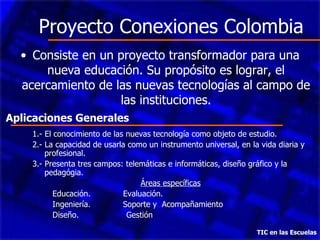 Proyecto Conexiones Colombia Consiste en un proyecto transformador para una nueva educación. Su propósito es lograr, el acercamiento de las nuevas tecnologías al campo de las instituciones. TIC en las Escuelas 1.- El conocimiento de las nuevas tecnología como objeto de estudio. 2.- La capacidad de usarla como un instrumento universal, en la vida diaria y profesional. 3.- Presenta tres campos: telemáticas e informáticas, diseño gráfico y la pedagógia. Áreas específicas Educación.  Evaluación. Ingeniería.  Soporte y  Acompañamiento  Diseño.  Gestión Aplicaciones Generales 
