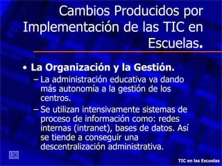 Cambios Producidos por Implementación de las TIC en Escuelas . La Organización y la Gestión. La administración educativa va dando más autonomía a la gestión de los centros. Se utilizan intensivamente sistemas de proceso de información como: redes internas (intranet), bases de datos. Así se tiende a conseguir una descentralización administrativa. TIC en las Escuelas 