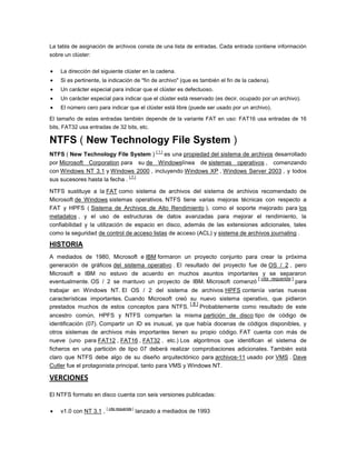 La tabla de asignación de archivos consta de una lista de entradas. Cada entrada contiene información
sobre un clúster:

   La dirección del siguiente clúster en la cadena.
   Si es pertinente, la indicación de "fin de archivo" (que es también el fin de la cadena).
   Un carácter especial para indicar que el clúster es defectuoso.
   Un carácter especial para indicar que el clúster está reservado (es decir, ocupado por un archivo).
   El número cero para indicar que el clúster está libre (puede ser usado por un archivo).

El tamaño de estas entradas también depende de la variante FAT en uso: FAT16 usa entradas de 16
bits, FAT32 usa entradas de 32 bits, etc.

NTFS ( New Technology File System )
                                                    [1]
NTFS ( New Technology File System )     es una propiedad del sistema de archivos desarrollado
por Microsoft Corporation para su de Windowslínea de sistemas operativos , comenzando
con Windows NT 3.1 y Windows 2000 , incluyendo Windows XP , Windows Server 2003 , y todos
                               [7]
sus sucesores hasta la fecha .

NTFS sustituye a la FAT como sistema de archivos del sistema de archivos recomendado de
Microsoft de Windows sistemas operativos. NTFS tiene varias mejoras técnicas con respecto a
FAT y HPFS ( Sistema de Archivos de Alto Rendimiento ), como el soporte mejorado para los
metadatos , y el uso de estructuras de datos avanzadas para mejorar el rendimiento, la
confiabilidad y la utilización de espacio en disco, además de las extensiones adicionales, tales
como la seguridad de control de acceso listas de acceso (ACL) y sistema de archivos journaling .

HISTORIA
A mediados de 1980, Microsoft e IBM formaron un proyecto conjunto para crear la próxima
generación de gráficos del sistema operativo . El resultado del proyecto fue de OS / 2 , pero
Microsoft e IBM no estuvo de acuerdo en muchos asuntos importantes y se separaron
                                                                            [ cita requerida ]
eventualmente. OS / 2 se mantuvo un proyecto de IBM. Microsoft comenzó                         para
trabajar en Windows NT. El OS / 2 del sistema de archivos HPFS contenía varias nuevas
características importantes. Cuando Microsoft creó su nuevo sistema operativo, que pidieron
                                                       [8]
prestados muchos de estos conceptos para NTFS.             Probablemente como resultado de este
ancestro común, HPFS y NTFS comparten la misma partición de disco tipo de código de
identificación (07). Compartir un ID es inusual, ya que había docenas de códigos disponibles, y
otros sistemas de archivos más importantes tienen su propio código. FAT cuenta con más de
nueve (uno para FAT12 , FAT16 , FAT32 , etc.) Los algoritmos que identifican el sistema de
ficheros en una partición de tipo 07 deberá realizar comprobaciones adicionales. También está
claro que NTFS debe algo de su diseño arquitectónico para archivos-11 usado por VMS . Dave
Cutler fue el protagonista principal, tanto para VMS y Windows NT.

VERCIONES

El NTFS formato en disco cuenta con seis versiones publicadas:


                        [ cita requerida ]
    v1.0 con NT 3.1 ,                        lanzado a mediados de 1993
 