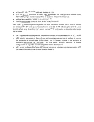 
                        [ cita requerida ]
    v1.1 con NT 3.5 ,                        publicado el otoño de 1994
   v1.2 con NT 3.51 (mediados de 1995) y NT 4 (mediados de 1996) (a veces referido como
    "NTFS 4.0", porque el sistema de archivo de la versión del controlador es 4,0)

                                                                [9]
    v3.0 de Windows 2000 ("NTFS V5.0" o "NTFS5")

                                                                   [ cita requerida ]
    v3.1 de Windows XP (otoño de 2001; "NTFS V5.1")
V1.0 y V1.1 (y posteriores) son compatibles, es decir, volúmenes escritos por NT 3.5x no pueden
ser leídos por NT 3.1 hasta que una actualización en el CD de NT 3.5x se aplica a NT 3.1, que
                                                      [ 10 ]
también añade largo de archivo FAT . apoyo nombre            A continuación se describen algunas de
las versiones:


                                                                                                [2]
    V1.2 soporta archivos comprimidos, arroyos mencionados, la seguridad basada en ACL, etc
   V3.0 añadido las cuotas de disco, cifrado, archivos dispersos , puntos de análisis, el número
    de secuencia de actualización (USN) diario, los $ Extender carpeta y sus archivos, y
    reorganizó descriptores de seguridad . así que varios archivos mediante la misma
                                                                     [2]
    configuración de seguridad pueden compartir el mismo descriptor
   V3.1 amplió los Master File Table (MFT) con el número de entradas redundantes registro MFT
    (útil para la recuperación de archivos dañados de MFT).
 