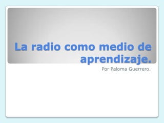 La radio como medio de
           aprendizaje.
              Por Paloma Guerrero.
 