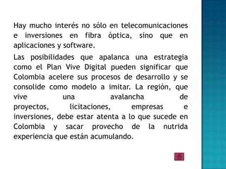 Hay mucho interés no sólo en telecomunicaciones
e inversiones en fibra óptica, sino que en
aplicaciones y software.
Las posibilidades que apalanca una estrategia
como el Plan Vive Digital pueden significar que
Colombia acelere sus procesos de desarrollo y se
consolide como modelo a imitar. La región, que
vive          una            avalancha         de
proyectos,      licitaciones,      empresas     e
inversiones, debe estar atenta a lo que sucede en
Colombia y sacar provecho de la nutrida
experiencia que están acumulando.
 
