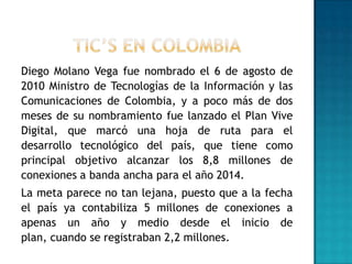 Diego Molano Vega fue nombrado el 6 de agosto de
2010 Ministro de Tecnologías de la Información y las
Comunicaciones de Colombia, y a poco más de dos
meses de su nombramiento fue lanzado el Plan Vive
Digital, que marcó una hoja de ruta para el
desarrollo tecnológico del país, que tiene como
principal objetivo alcanzar los 8,8 millones de
conexiones a banda ancha para el año 2014.
La meta parece no tan lejana, puesto que a la fecha
el país ya contabiliza 5 millones de conexiones a
apenas un año y medio desde el inicio de
plan, cuando se registraban 2,2 millones.
 