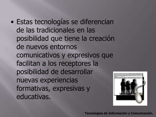 • Estas tecnologías se diferencian
  de las tradicionales en las
  posibilidad que tiene la creación
  de nuevos entornos
  comunicativos y expresivos que
  facilitan a los receptores la
  posibilidad de desarrollar
  nuevas experiencias
  formativas, expresivas y
  educativas.

                         Tecnologías de Información y Comunicación.
 