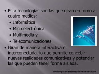 • Esta tecnologías son las que giran en torno a
  cuatro medios:
   • Informática
   • Microelectrónica
   • Multimedia y
   • Telecomunicaciones.
• Giran de manera interactiva e
  interconectada, lo que permite concebir
  nuevas realidades comunicativas y potenciar
  las que pueden tener forma aislada.
                         Tecnologías de Información y Comunicación.
 