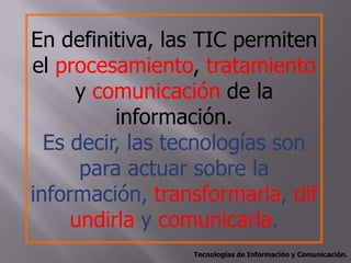 En definitiva, las TIC permiten
el procesamiento, tratamiento
     y comunicación de la
          información.
  Es decir, las tecnologías son
      para actuar sobre la
información, transformarla, dif
     undirla y comunicarla.
                 Tecnologías de Información y Comunicación.
 