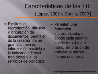 Características de las TIC
               (López, 2001 y García, 2000)

• Facilitan la               • Permiten una
  reproducción, difusión       formación
  y circulación de             individualizada, en
  documentos, permitien        donde cada alumno
  do la creación de un
  gran volumen de              puede trabajar a su
  información paralela a       ritmo, sin presión de
  la industria editorial       trabajar al mismo
  tradicional y a los          tiempo que otros.
  servicios de biblioteca.

                              Tecnologías de Información y Comunicación.
 
