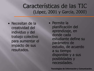 Características de las TIC
               (López, 2001 y García, 2000)

• Necesitan de la      • Permite la
  creatividad del        planificación del
  individuo y del        aprendizaje, en
  trabajo colectivo      donde cada
                         estudiante define su
  para aumentar el       parámetro de
  impacto de sus         estudio, de acuerdo
  resultados.            a su tiempo
                         disponible y a sus
                         posiblidades y
                         necesidades.
                        Tecnologías de Información y Comunicación.
 