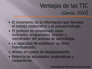 Ventajas de las TIC
                           (García, 2000)

• El incremento de la información que favorece
  el trabajo colaborativo y el autoaprendizaje.
• El profesor es considerado como
  motivador, programador, director y
  coordinador del proceso de aprendizaje.
• La capacidad de establecer un ritmo
  individualizado.
• Ahorro en costos de desplazamiento.
• Potencia las actividades colaborativas y
  cooperativas.
                          Tecnologías de Información y Comunicación.
 