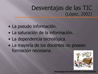Desventajas de las TIC
                                   (López, 2002)

•   La pseudo información.
•   La saturación de la información.
•   La dependencia tecnológica.
•   La mayoría de los docentes no poseen
    formación necesaria.



                        Tecnologías de Información y Comunicación.
 