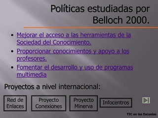 Políticas estudiadas por
                           Belloch 2000.
  • Mejorar el acceso a las herramientas de la
    Sociedad del Conocimiento.
  • Proporcionar conocimientos y apoyo a los
    profesores.
  • Fomentar el desarrollo y uso de programas
    multimedia

Proyectos a nivel internacional:
Red de     Proyecto     Proyecto   Infocentros
Enlaces   Conexiones    Minerva
                                             TIC en las Escuelas
 