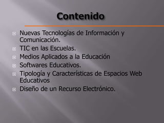    Nuevas Tecnologías de Información y
    Comunicación.
   TIC en las Escuelas.
   Medios Aplicados a la Educación
   Softwares Educativos.
   Tipología y Características de Espacios Web
    Educativos
   Diseño de un Recurso Electrónico.
 