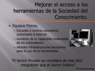 Mejorar el acceso a las
  herramientas de la Sociedad del
                   Conocimiento.
• Equipos Físicos.
  – Escuelas o centros educativos
    conectados a internet
  – Aumento de la capacidad multimedia
    de los ordenadores.
  – Atender infraestructuras necesarias
    para el uso de la herramienta.


 “El Sector Privado se considera de más fácil
       integración que el Sector Público”.
                                          TIC en las Escuelas
 