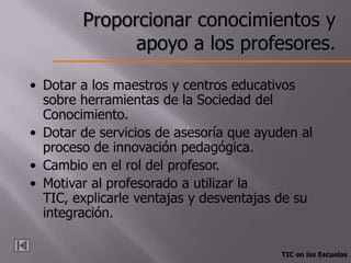 Proporcionar conocimientos y
              apoyo a los profesores.

• Dotar a los maestros y centros educativos
  sobre herramientas de la Sociedad del
  Conocimiento.
• Dotar de servicios de asesoría que ayuden al
  proceso de innovación pedagógica.
• Cambio en el rol del profesor.
• Motivar al profesorado a utilizar la
  TIC, explicarle ventajas y desventajas de su
  integración.

                                        TIC en las Escuelas
 