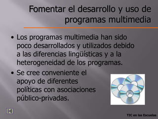 Fomentar el desarrollo y uso de
             programas multimedia
• Los programas multimedia han sido
  poco desarrollados y utilizados debido
  a las diferencias lingüísticas y a la
  heterogeneidad de los programas.
• Se cree conveniente el
  apoyo de diferentes
  políticas con asociaciones
  público-privadas.

                                     TIC en las Escuelas
 
