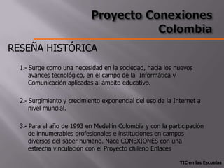 RESEÑA HISTÓRICA
  1.- Surge como una necesidad en la sociedad, hacia los nuevos
      avances tecnológico, en el campo de la Informática y
      Comunicación aplicadas al ámbito educativo.

  2.- Surgimiento y crecimiento exponencial del uso de la Internet a
      nivel mundial.

  3.- Para el año de 1993 en Medellín Colombia y con la participación
      de innumerables profesionales e instituciones en campos
      diversos del saber humano. Nace CONEXIONES con una
      estrecha vinculación con el Proyecto chileno Enlaces

                                                            TIC en las Escuelas
 