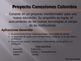    Consiste en un proyecto transformador para una
         nueva educación. Su propósito es lograr, el
      acercamiento de las nuevas tecnologías al campo
                    de las instituciones.
Aplicaciones Generales
      1.- El conocimiento de las nuevas tecnología como objeto de estudio.
      2.- La capacidad de usarla como un instrumento universal, en la vida diaria y
          profesional.
      3.- Presenta tres campos: telemáticas e informáticas, diseño gráfico y la
          pedagógia.
                                     Áreas específicas
             Educación.         Evaluación.
             Ingeniería.        Soporte y Acompañamiento
             Diseño.             Gestión

                                                                     TIC en las Escuelas
 