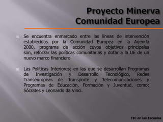    Se encuentra enmarcado entre las líneas de intervención
    establecidas por la Comunidad Europea en la Agenda
    2000, programa de acción cuyos objetivos principales
    son, reforzar las políticas comunitarias y dotar a la UE de un
    nuevo marco financiero

   Las Políticas Interiores; en las que se desarrollan Programas
    de    Investigación     y   Desarrollo   Tecnológico,   Redes
    Transeuropeas de Transporte y Telecomunicaciones y
    Programas de Educación, Formación y Juventud, como;
    Sócrates y Leonardo da Vinci.




                                                        TIC en las Escuelas
 