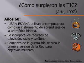 ¿Cómo surgieron las TIC?
                        (Aste, 1997)
Años 60:
• USA y ESPAÑA utilizan la computadora
  como un instrumento de aprendizaje de
  la aritmética binaria.
• Se incorpora los recursos de
  televisión, radio y teléfono.
• Comienzo de la guerra fría se crea la
  primera versión de la Red para
  objetivos militares.


                          Tecnologías de Información y Comunicación.
 