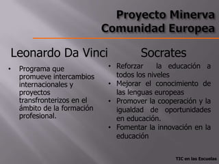 Leonardo Da Vinci                     Socrates
•   Programa que             • Reforzar     la educación a
    promueve intercambios      todos los niveles
    internacionales y        • Mejorar el conocimiento de
    proyectos                  las lenguas europeas
    transfronterizos en el   • Promover la cooperación y la
    ámbito de la formación     igualdad de oportunidades
    profesional.               en educación.
                             • Fomentar la innovación en la
                               educación

                                                TIC en las Escuelas
 