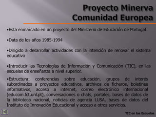 •Esta enmarcado en un proyecto del Ministerio de Educación de Portugal

•Data de los años 1985-1994

•Dirigido a desarrollar actividades con la intención de renovar el sistema
educativo

•Introducir las Tecnologías de Información y Comunicación (TIC), en las
escuelas de enseñanza a nivel superior.
•Estructura: conferencias sobre educación, grupos de interés
subordinados a proyectos educativos, archivos de ficheros, boletines
informativos, acceso a internet, correo electrónico internacional
(educom.fct.unl.pt), conversaciones o chats, portales, bases de datos de
la biblioteca nacional, noticias de agencia LUSA, bases de datos del
Instituto de Innovación Educacional y acceso a otros servicios.
                                                            TIC en las Escuelas
 