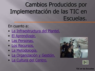 Cambios Producidos por
 Implementación de las TIC en
                    Escuelas.
En cuanto a:
• La Infraestructura del Plantel.
• El Aprendizaje.
• Las Personas.
• Los Recursos.
• La Metodología.
• La Organización y Gestión.
• La Cultura del Centro.

                                    TIC en las Escuelas
 