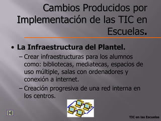 Cambios Producidos por
 Implementación de las TIC en
                    Escuelas.
• La Infraestructura del Plantel.
  – Crear infraestructuras para los alumnos
    como: bibliotecas, mediatecas, espacios de
    uso múltiple, salas con ordenadores y
    conexión a internet.
  – Creación progresiva de una red interna en
    los centros.


                                         TIC en las Escuelas
 