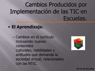 Cambios Producidos por
Implementación de las TIC en
                   Escuelas.
• El Aprendizaje.

  – Cambios en el currículo
    incluyendo nuevos
    contenidos
    culturales, habilidades y
    actitudes que demanda la
    sociedad actual; relacionados
    con las NTIC.
                                    TIC en las Escuelas
 