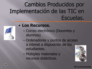 Cambios Producidos por
Implementación de las TIC en
                   Escuelas.
   • Los Recursos.
     – Correo electrónico (Docentes y
       alumnos)
     – Ordenadores y puntos de acceso
       a intenet a disposición de los
       estudiantes.
     – Múltiples materiales y
       recursos didácticos.

                                  TIC en las Escuelas
 