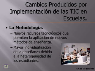 Cambios Producidos por
 Implementación de las TIC en
                    Escuelas.
• La Metodología.
  – Nuevos recursos tecnológicos que
    permiten la aplicación de nuevos
    métodos de enseñanza.
  – Mayor individualización
    de la enseñanza debido
    a la heterogeneidad de
    los estudiantes.

                                       TIC en las Escuelas
 