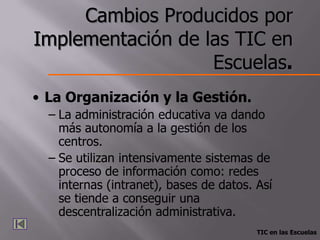 Cambios Producidos por
Implementación de las TIC en
                   Escuelas.
• La Organización y la Gestión.
  – La administración educativa va dando
    más autonomía a la gestión de los
    centros.
  – Se utilizan intensivamente sistemas de
    proceso de información como: redes
    internas (intranet), bases de datos. Así
    se tiende a conseguir una
    descentralización administrativa.
                                         TIC en las Escuelas
 