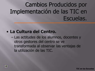 Cambios Producidos por
 Implementación de las TIC en
                    Escuelas.

• La Cultura del Centro.
  – Las actitudes de los alumnos, docentes y
    otros gestores del centro se ve
    transformada al observar las ventajas de
    la utilización de las TIC.



                                         TIC en las Escuelas
 
