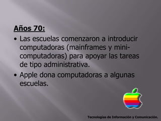 Años 70:
• Las escuelas comenzaron a introducir
  computadoras (mainframes y mini-
  computadoras) para apoyar las tareas
  de tipo administrativa.
• Apple dona computadoras a algunas
  escuelas.



                      Tecnologías de Información y Comunicación.
 
