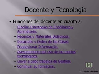 Docente y Tecnología
• Funciones del docente en cuanto a:
  – Diseñar Estrategias de Enseñanza y
    Aprendizaje.
  – Recursos y Materiales Didácticos.
  – Desarrollo y Orden de las Clases.
  – Proporcionar Información.
  – Asesoramiento del uso de los medios
    tecnológicos.
  – Llevar a cabo trabajos de Gestión.
  – Continuar su formación.
                                          TIC en las Escuelas
 