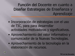 Función del Docente en cuanto a
   Diseñar Estrategias de Enseñanza y
                           Aprendizaje

• Incorporación de estrategias con el uso
  de TIC, para para desarrollar
  actividades motivadoras y significativos.
• Aprovechamiento del valor informativo y
  comunicador de la Nuevas Tecnologías.
• Aprovechamiento de la tecnología en la
  elaboración de recursos.
                                   TIC en las Escuelas
 