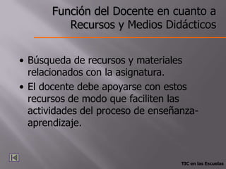 Función del Docente en cuanto a
          Recursos y Medios Didácticos


• Búsqueda de recursos y materiales
  relacionados con la asignatura.
• El docente debe apoyarse con estos
  recursos de modo que faciliten las
  actividades del proceso de enseñanza-
  aprendizaje.


                                   TIC en las Escuelas
 