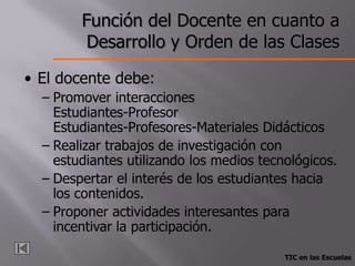 Función del Docente en cuanto a
         Desarrollo y Orden de las Clases

• El docente debe:
  – Promover interacciones
    Estudiantes-Profesor
    Estudiantes-Profesores-Materiales Didácticos
  – Realizar trabajos de investigación con
    estudiantes utilizando los medios tecnológicos.
  – Despertar el interés de los estudiantes hacia
    los contenidos.
  – Proponer actividades interesantes para
    incentivar la participación.

                                          TIC en las Escuelas
 