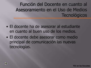 Función del Docente en cuanto al
     Asesoramiento en el Uso de Medios
                           Tecnológicos

• El docente ha de asesorar al estudiante
  en cuanto al buen uso de los medios.
• El docente debe asesorar como medio
  principal de comunicación las nuevas
  tecnologías.



                                     TIC en las Escuelas
 