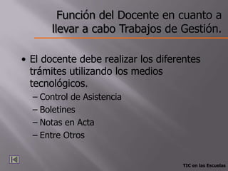 Función del Docente en cuanto a
       llevar a cabo Trabajos de Gestión.

• El docente debe realizar los diferentes
  trámites utilizando los medios
  tecnológicos.
  – Control de Asistencia
  – Boletines
  – Notas en Acta
  – Entre Otros


                                     TIC en las Escuelas
 