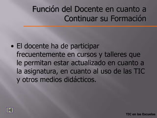Función del Docente en cuanto a
                Continuar su Formación


• El docente ha de participar
  frecuentemente en cursos y talleres que
  le permitan estar actualizado en cuanto a
  la asignatura, en cuanto al uso de las TIC
  y otros medios didácticos.



                                     TIC en las Escuelas
 